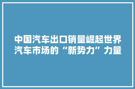 中国汽车出口销量崛起世界汽车市场的“新势力”力量