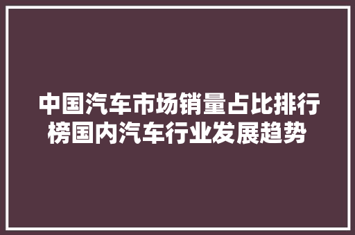 中国汽车市场销量占比排行榜国内汽车行业发展趋势