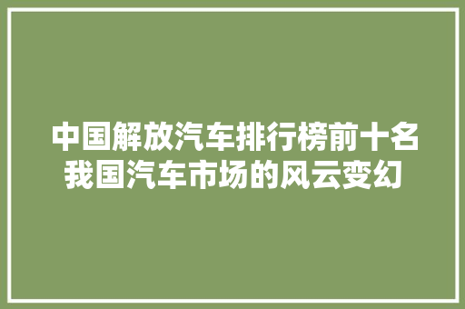 中国解放汽车排行榜前十名我国汽车市场的风云变幻