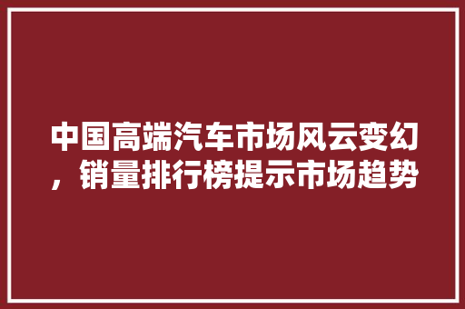 中国高端汽车市场风云变幻，销量排行榜提示市场趋势
