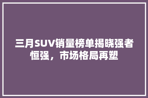 三月SUV销量榜单揭晓强者恒强，市场格局再塑 汽车轮胎
