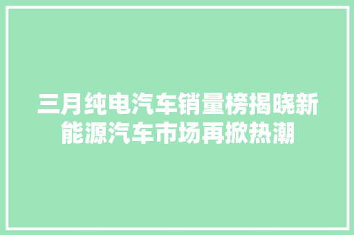 三月纯电汽车销量榜揭晓新能源汽车市场再掀热潮