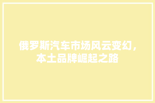 俄罗斯汽车市场风云变幻，本土品牌崛起之路