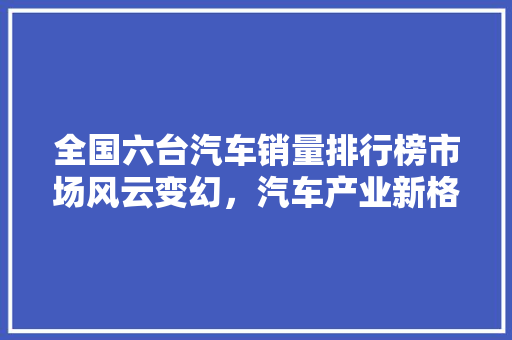 全国六台汽车销量排行榜市场风云变幻，汽车产业新格局
