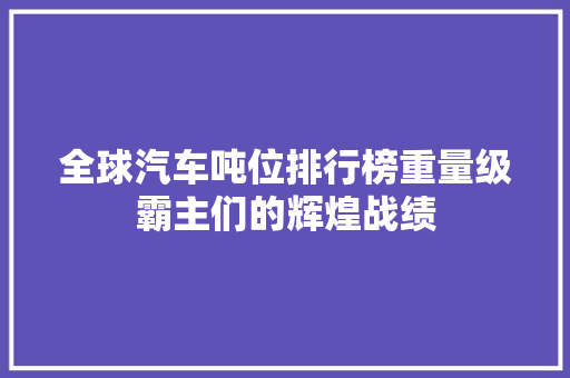 全球汽车吨位排行榜重量级霸主们的辉煌战绩