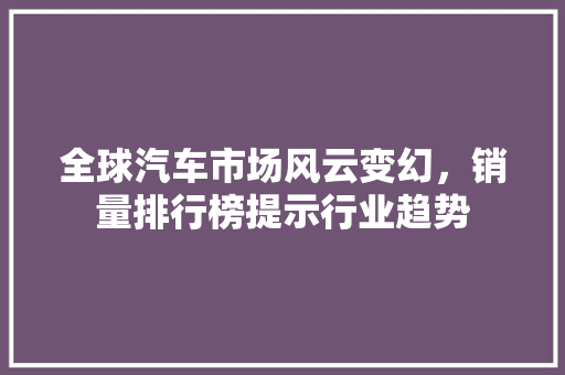 全球汽车市场风云变幻，销量排行榜提示行业趋势 新能源汽车