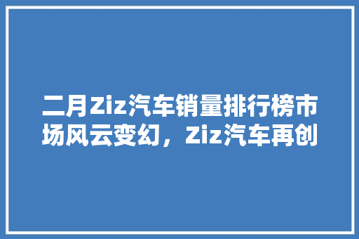 二月Ziz汽车销量排行榜市场风云变幻，Ziz汽车再创佳绩