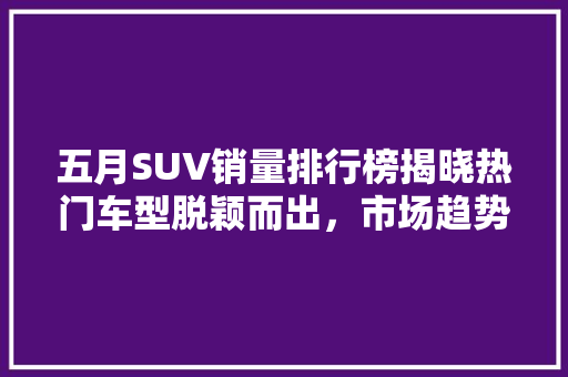 五月SUV销量排行榜揭晓热门车型脱颖而出，市场趋势解读