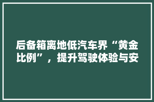 后备箱离地低汽车界“黄金比例”，提升驾驶体验与安全