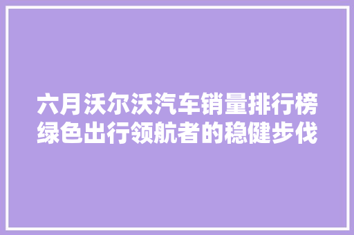 六月沃尔沃汽车销量排行榜绿色出行领航者的稳健步伐