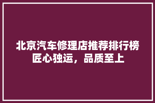 北京汽车修理店推荐排行榜匠心独运，品质至上
