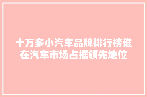十万多小汽车品牌排行榜谁在汽车市场占据领先地位