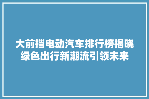 大前挡电动汽车排行榜揭晓绿色出行新潮流引领未来
