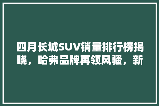四月长城SUV销量排行榜揭晓，哈弗品牌再领风骚，新能源汽车市场潜力巨大