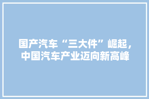 国产汽车“三大件”崛起，中国汽车产业迈向新高峰