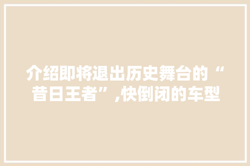 介绍即将退出历史舞台的“昔日王者”,快倒闭的车型盘点 汽车轮胎