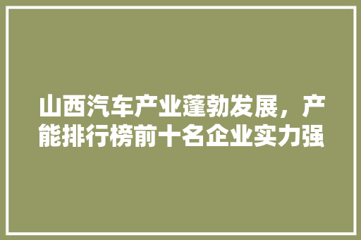 山西汽车产业蓬勃发展，产能排行榜前十名企业实力强劲