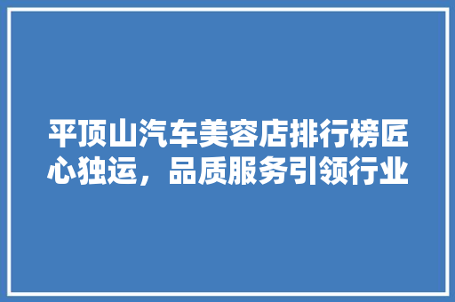 平顶山汽车美容店排行榜匠心独运，品质服务引领行业潮流