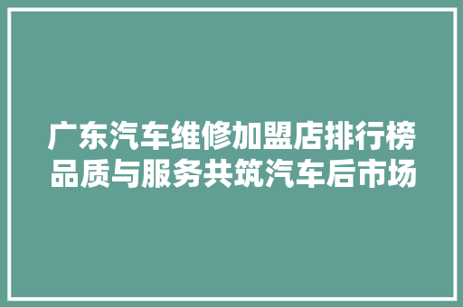 广东汽车维修加盟店排行榜品质与服务共筑汽车后市场新格局
