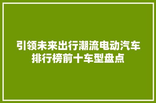 引领未来出行潮流电动汽车排行榜前十车型盘点