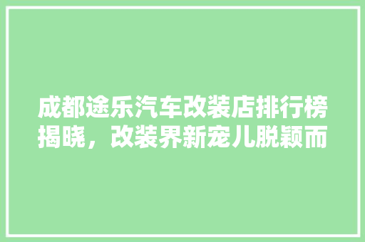成都途乐汽车改装店排行榜揭晓，改装界新宠儿脱颖而出！