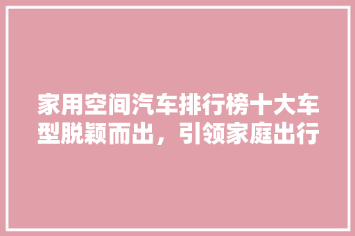 家用空间汽车排行榜十大车型脱颖而出，引领家庭出行新潮流