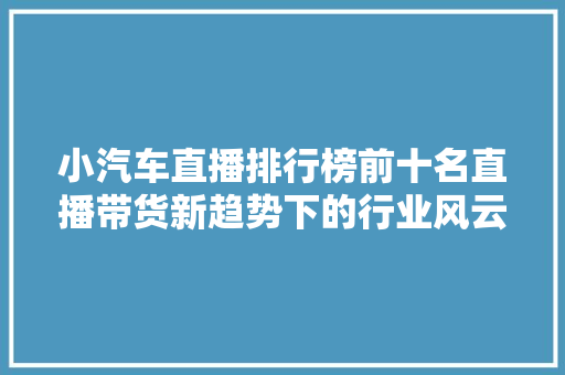 小汽车直播排行榜前十名直播带货新趋势下的行业风云