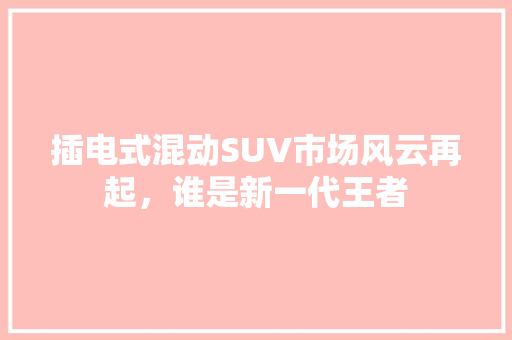 插电式混动SUV市场风云再起，谁是新一代王者