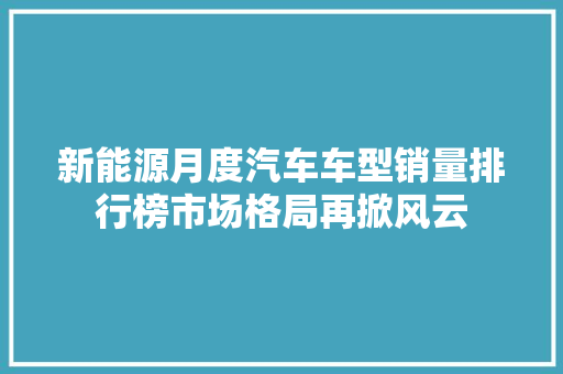 新能源月度汽车车型销量排行榜市场格局再掀风云