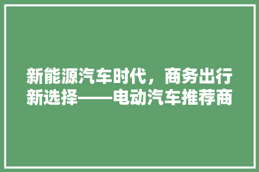 新能源汽车时代，商务出行新选择——电动汽车推荐商务车型排行榜解读 新能源汽车