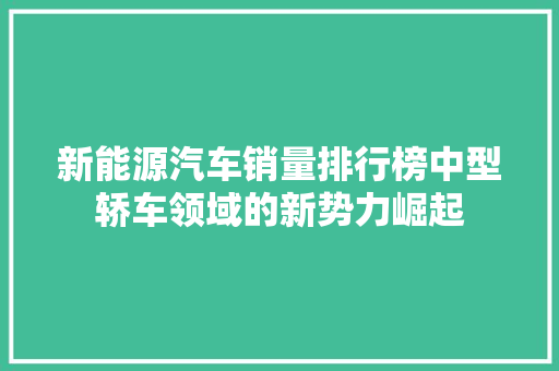 新能源汽车销量排行榜中型轿车领域的新势力崛起 混合动力车