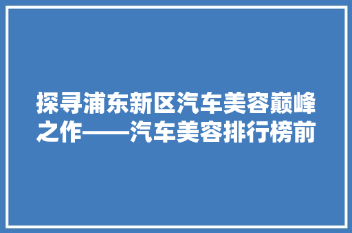 探寻浦东新区汽车美容巅峰之作——汽车美容排行榜前十