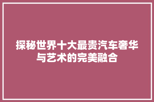 探秘世界十大最贵汽车奢华与艺术的完美融合