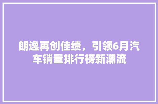 朗逸再创佳绩，引领6月汽车销量排行榜新潮流