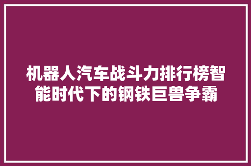 机器人汽车战斗力排行榜智能时代下的钢铁巨兽争霸