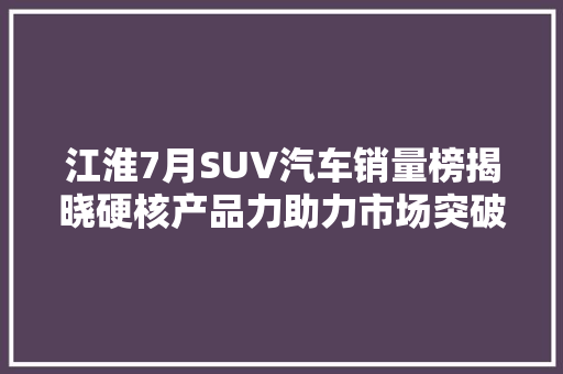 江淮7月SUV汽车销量榜揭晓硬核产品力助力市场突破