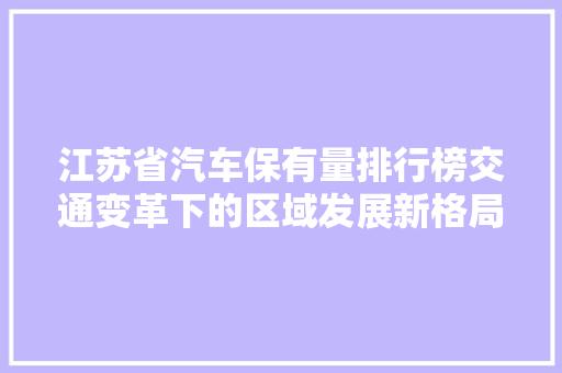 江苏省汽车保有量排行榜交通变革下的区域发展新格局