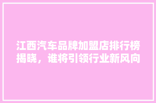 江西汽车品牌加盟店排行榜揭晓，谁将引领行业新风向