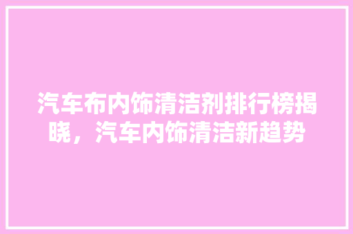 汽车布内饰清洁剂排行榜揭晓，汽车内饰清洁新趋势