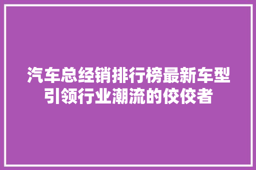 汽车总经销排行榜最新车型引领行业潮流的佼佼者