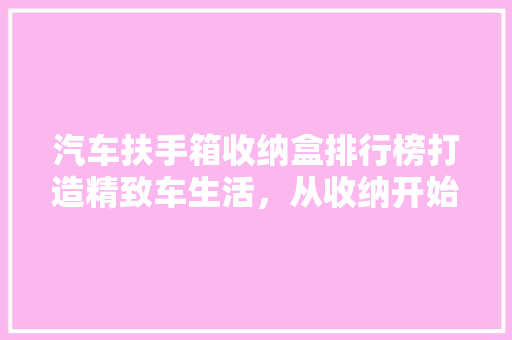 汽车扶手箱收纳盒排行榜打造精致车生活，从收纳开始