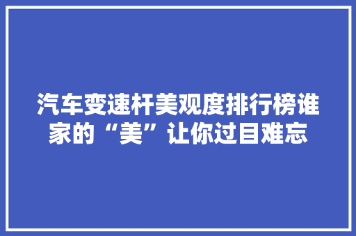 汽车变速杆美观度排行榜谁家的“美”让你过目难忘 新能源汽车