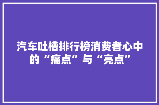 汽车吐槽排行榜消费者心中的“痛点”与“亮点”