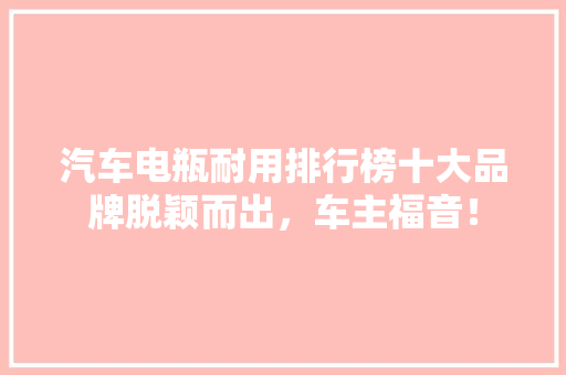 汽车电瓶耐用排行榜十大品牌脱颖而出，车主福音！