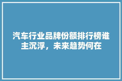 汽车行业品牌份额排行榜谁主沉浮，未来趋势何在