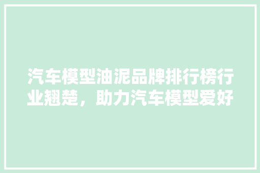 汽车模型油泥品牌排行榜行业翘楚，助力汽车模型爱好者选购良品