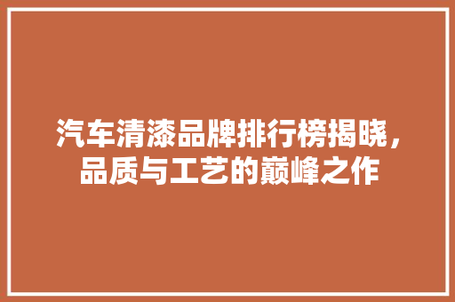 汽车清漆品牌排行榜揭晓，品质与工艺的巅峰之作