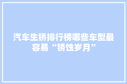汽车生锈排行榜哪些车型最容易“锈蚀岁月”